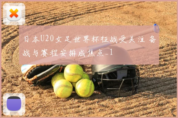 日本U20女足世界杯征战受关注 备战与赛程安排成焦点_1