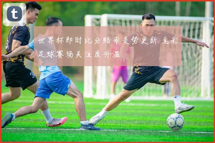 世界杯即时比分赔率走势更新 竞彩足球赛场关注度升温